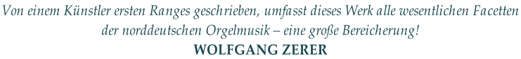 Von einem Künstler ersten Ranges geschrieben, umfasst dieses Werk alle wesentlichen Facetten  der norddeutschen Orgelmusik – eine große Bereicherung! WOLFGANG ZERER